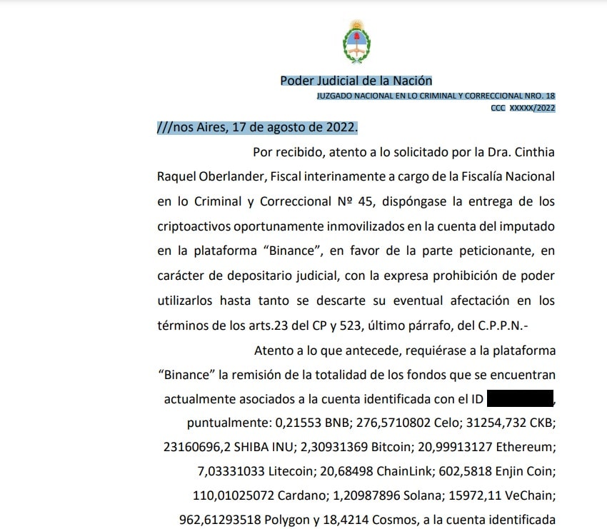 Por recibido, atento a lo solicitado por la Dra. Cinthia
Raquel Oberlander, Fiscal interinamente a cargo de la Fiscalía Nacional
en lo Criminal y Correccional Nº 45, dispóngase la entrega de los
criptoactivos oportunamente inmovilizados en la cuenta del imputado
en la plataforma “Binance”, en favor de la parte peticionante, en
carácter de depositario judicial, con la expresa prohibición de poder
utilizarlos hasta tanto se descarte su eventual afectación en los
términos de los arts.23 del CP y 523, último párrafo, del C.P.P.N.-
Atento a lo que antecede, requiérase a la plataforma
“Binance” la remisión de la totalidad de los fondos que se encuentran
actualmente asociados a la cuenta identificada con el ID XXXXXXXXX,
puntualmente: 0,21553 BNB; 276,5710802 Celo; 31254,732 CKB;
23160696,2 SHIBA INU; 2,30931369 Bitcoin; 20,99913127 Ethereum;
7,03331033 Litecoin; 20,68498 ChainLink; 602,5818 Enjin Coin;
110,01025072 Cardano; 1,20987896 Solana; 15972,11 VeChain;
962,61293518 Polygon y 18,4214 Cosmos, a la cuenta identificada
con el ID XXXXXXXX, controlada por la víctima, E. F..
Para ello, tal como fuera puesto en conocimiento por la
señora fiscal, líbrese un oficio en idioma Español, autorizando a la
referida Unidad Fiscal (UFECI) para su diligenciamiento.
Previo a ello, líbrese notificación electrónica a la parte
querellante a fin de notificarlo de las obligaciones que le rigen como
depositario de los bienes en cuestión (arts. 2220 y ss. del CCyC).