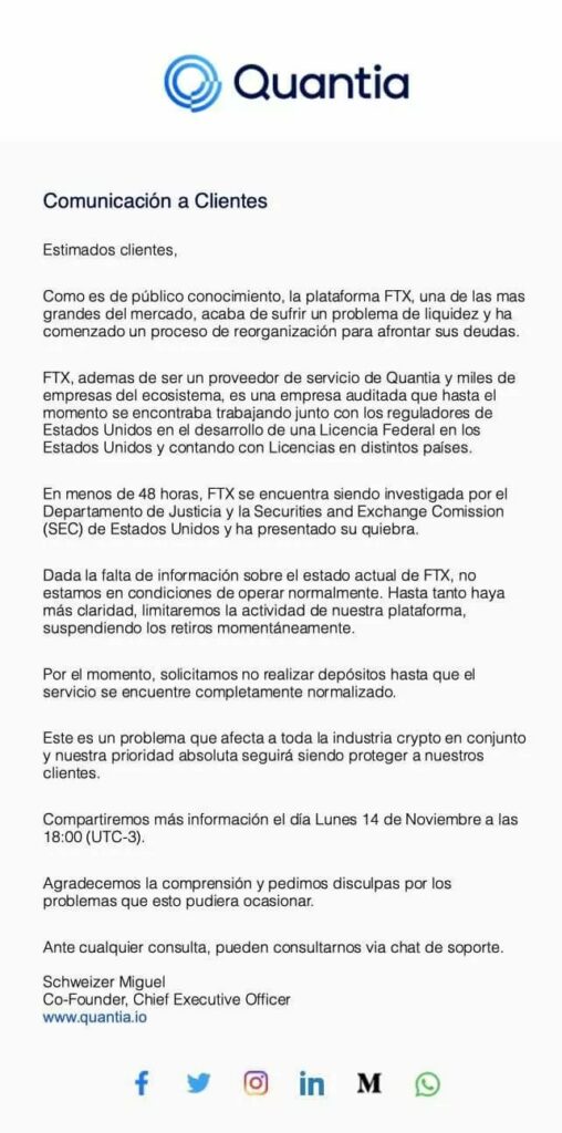 En el comunicado de Quantia dirigido a sus usuarios se lee: "Dada la falta de información sobre el estado actual de FTX, no estamos en condiciones de operar normalmente. Hasta tanto haya más claridad, limitaremos la actividad de nuestra plataforma, suspendiendo los retiros momentaneamente.
Por el momento, solicitamos no realizar depositos hasta que el servicio se encuentre completamente normalizado. (...) Compartiremos más información el día lunes 14 de noviembre a las 18:00 (UTC-3).
agradecemos la comprensión y pedimos disculpas por los problemas que esto pudiera ocasionar."
